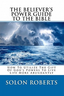 The Believer's Power Guide To The Bible: How To Utilze The Gifts Of God's Powers To Live Life More Abundantly by Roberts, Solon
