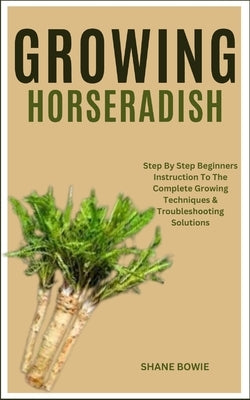 Growing Horseradish: Step By Step Beginners Instruction To The Complete Growing Techniques & Troubleshooting Solutions by Bowie, Shane