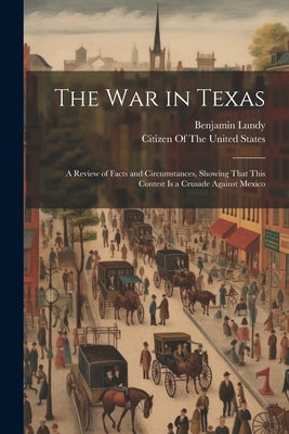 The War in Texas: A Review of Facts and Circumstances, Showing That This Contest Is a Crusade Against Mexico by Lundy, Benjamin
