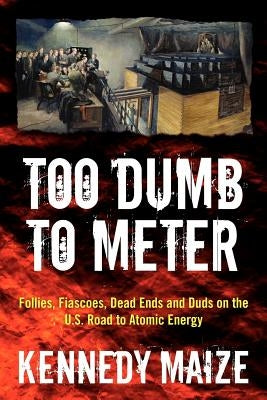 Too Dumb to Meter: Follies, Fiascoes, Dead Ends and Duds on the U.S. Road to Atomic Energy by Maize, Kennedy