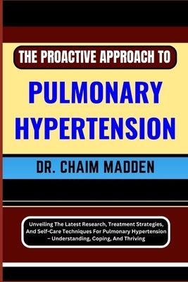 The Proactive Approach to Pulmonary Hypertension: Unveiling The Latest Research, Treatment Strategies, And Self-Care Techniques For Pulmonary Hyperten by Madden, Chaim