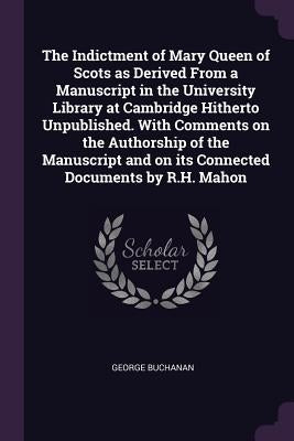 The Indictment of Mary Queen of Scots as Derived From a Manuscript in the University Library at Cambridge Hitherto Unpublished. With Comments on the A by Buchanan, George