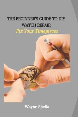 The Beginner's Guide to DIY Watch Repair: Fix Your Timepieces by Sheila, Wayne