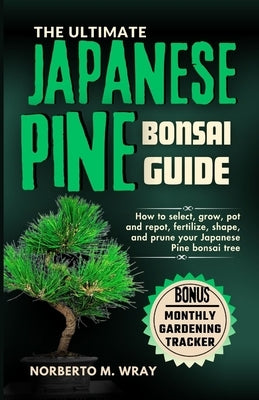 The Ultimate Japanese Pine Bonsai Guide: How to select, grow, pot and repot, fertilize, shape, and prune your Japanese Pine bonsai tree by M. Wray, Norberto