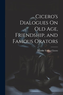 Cicero's Dialogues On Old Age, Friendship, and Famous Orators by Cicero, Marcus Tullius