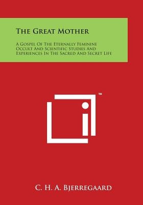 The Great Mother: A Gospel Of The Eternally Feminine Occult And Scientific Studies And Experiences In The Sacred And Secret Life by Bjerregaard, C. H. a.