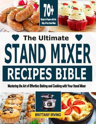 The Ultimate Stand Mixer Recipes Bible: Mastering the Art of Effortless Baking and Cooking with Your Stand Mixer by Irving, Brittany