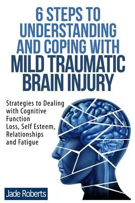 6 Steps to Understanding and Coping with Mild Traumatic Brain Injury: Strategies to dealing with Cognitive Function Loss, Self Esteem, Relationships a by Roberts, Jade