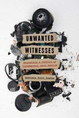 Unwanted Witnesses: Journalists and Conflict in Contemporary Latin America by Polit Dueñas, Gabriela