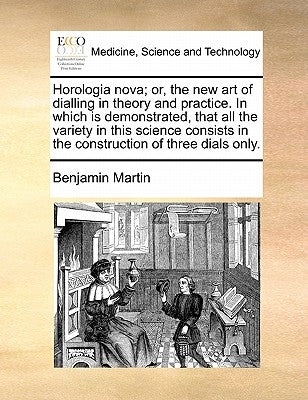 Horologia Nova; Or, the New Art of Dialling in Theory and Practice. in Which Is Demonstrated, That All the Variety in This Science Consists in the Con by Martin, Benjamin