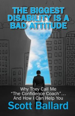 The Biggest Disability Is a Bad Attitude: Why They Call Me "the Confidence Coach" and How I Can Help You by Ballard, Scott