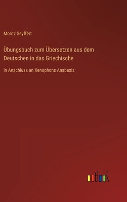 Übungsbuch zum Übersetzen aus dem Deutschen in das Griechische: in Anschluss an Xenophons Anabasis by Seyffert, Moritz