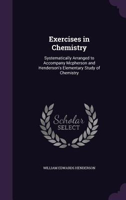 Exercises in Chemistry: Systematically Arranged to Accompany Mcpherson and Henderson's Elementary Study of Chemistry by Henderson, William Edwards