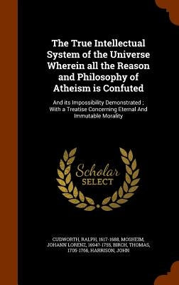 The True Intellectual System of the Universe Wherein all the Reason and Philosophy of Atheism is Confuted: And its Impossibility Demonstrated; With a by Cudworth, Ralph