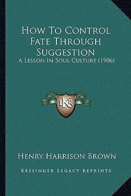 How To Control Fate Through Suggestion: A Lesson In Soul Culture (1906) by Brown, Henry Harrison