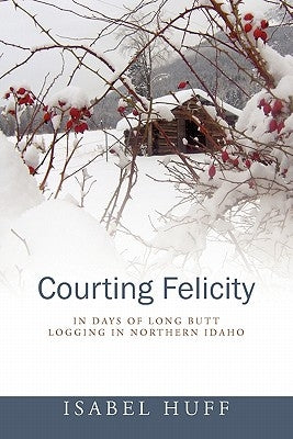 Courting Felicity: In Days of Long Butt Logging in Northern Idaho by Huff, Isabel
