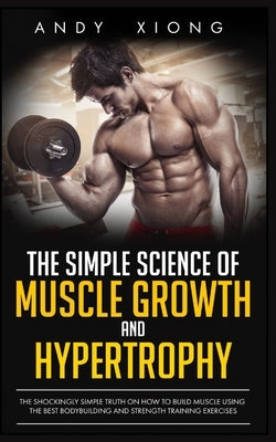 The Simple Science of Muscle Growth and Hypertrophy: The Shockingly Simple Truth on How to Build Muscle using the Best Bodybuilding and Strength Train by Xiong, Andy
