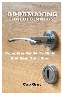 Doormaking For Beginners: Complete Guide To Build And Seal Your Door by Grey, Cap