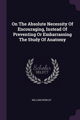On The Absolute Necessity Of Encouraging, Instead Of Preventing Or Embarrassing The Study Of Anatomy by Rowley, William