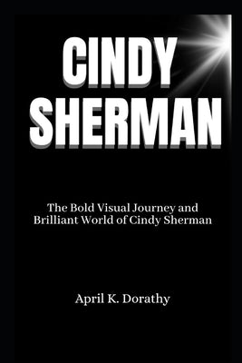 Cindy Sherman: The Bold Visual Journey and Brilliant World of Cindy Sherman by Dorathy, April K.