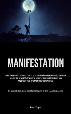 Manifestation: Achieving Manifestation: A Step By Step Guide The Rules For Manifesting Your Dream Life: Acquire The Skills To Deliber by Tapia, Kyle