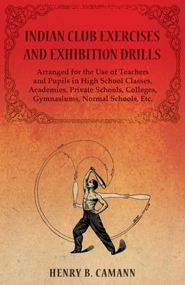 Indian Club Exercises and Exhibition Drills - Arranged for the Use of Teachers and Pupils in High School Classes, Academies, Private Schools, Colleges by Camann, Henry B.
