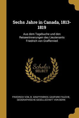 Sechs Jahre in Canada, 1813-1819: Aus dem Tagebuche und den Reiseerinnerungen des Lieutenants Friedrich von Graffenried by Graffenried, Friedrich Von B.