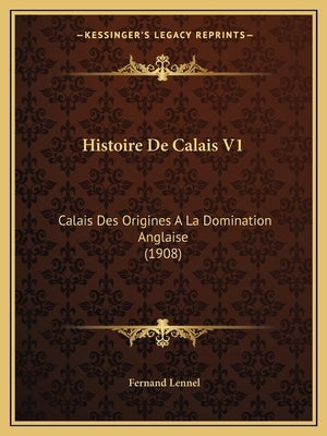 Histoire De Calais V1: Calais Des Origines A La Domination Anglaise (1908) by Lennel, Fernand