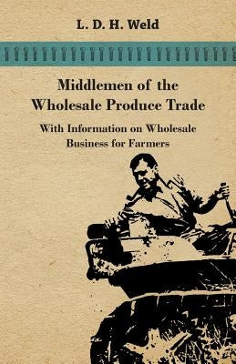 Middlemen of the Wholesale Produce Trade - With Information on Wholesale Business for Farmers by Weld, L. D. H.