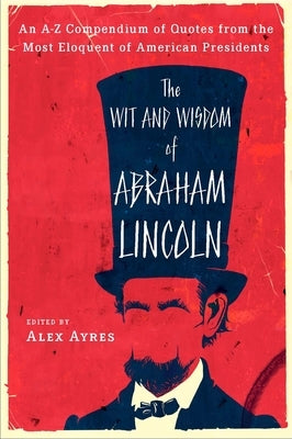 The Wit and Wisdom of Abraham Lincoln: An A-Z Compendium of Quotes from the Most Eloquent of American Presidents by Ayres, Alex