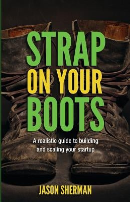 Strap on your Boots: A realistic guide to building and scaling your startup by Sherman, Jason