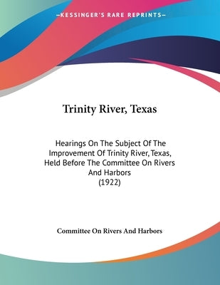 Trinity River, Texas: Hearings On The Subject Of The Improvement Of Trinity River, Texas, Held Before The Committee On Rivers And Harbors (1922) by Committee on Rivers and Harbors