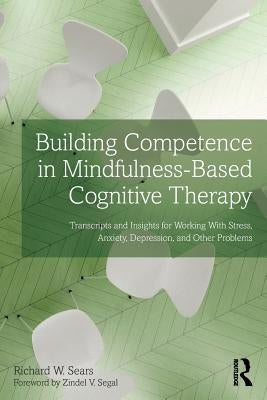 Building Competence in Mindfulness-Based Cognitive Therapy: Transcripts and Insights for Working with Stress, Anxiety, Depression, and Other Problems by Sears, Richard W.