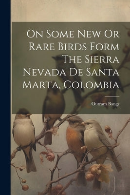 On Some New Or Rare Birds Form The Sierra Nevada De Santa Marta, Colombia by Bangs, Outram