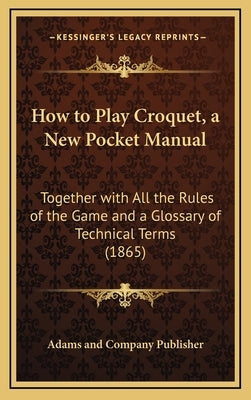 How to Play Croquet, a New Pocket Manual: Together with All the Rules of the Game and a Glossary of Technical Terms (1865) by Adams and Company Publisher