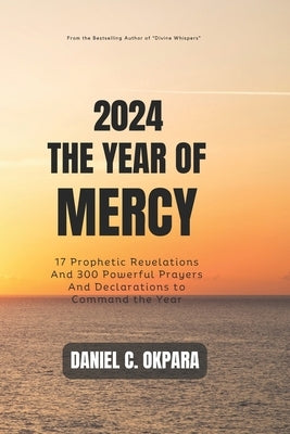 2024: THE YEAR OF MERCY: 17 Prophetic Revelations And 300 Powerful Prayers And Declarations to Command the Year by Okpara, Daniel C.
