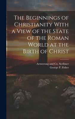 The Beginnings of Christianity With a View of the State of the Roman World at the Birth of Christ by Fisher, George P.