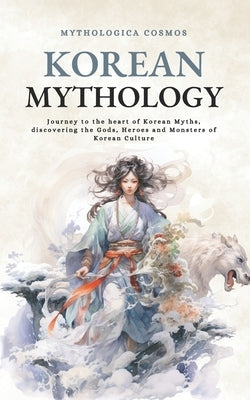 Korean Mythology: Journey to the heart of Korean Myths, discovering the Gods, Heroes and Monsters of Korean Culture by Cosmos, Mythologica