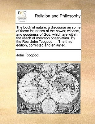 The Book of Nature: A Discourse on Some of Those Instances of the Power, Wisdom, and Goodness of God, Which Are Within the Reach of Common by Toogood, John