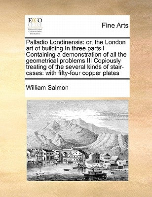 Palladio Londinensis: Or, the London Art of Building in Three Parts I Containing a Demonstration of All the Geometrical Problems III Copious by Salmon, William