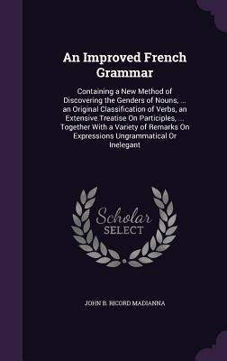 An Improved French Grammar: Containing a New Method of Discovering the Genders of Nouns, ... an Original Classification of Verbs, an Extensive Tre by Madianna, John B. Ricord