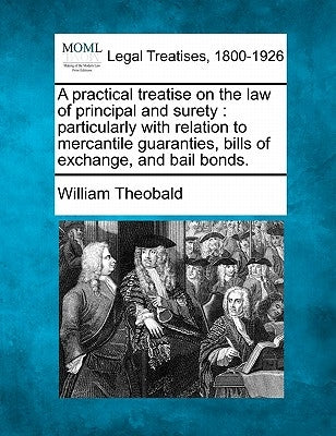 A Practical Treatise on the Law of Principal and Surety: Particularly with Relation to Mercantile Guaranties, Bills of Exchange, and Bail Bonds. by Theobald, William