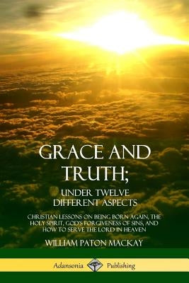 Grace and Truth; Under Twelve Different Aspects: Christian Lessons on Being Born Again, the Holy Spirit, God's Forgiveness of Sins, and How to Serve t by MacKay, William Paton