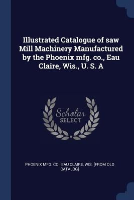Illustrated Catalogue of saw Mill Machinery Manufactured by the Phoenix mfg. co., Eau Claire, Wis., U. S. A by Phoenix Mfg Co, Eau Claire Wis [From