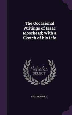 The Occasional Writings of Isaac Moorhead; With a Sketch of his Life by Moorhead, Isaac