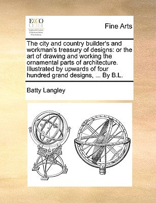 The City and Country Builder's and Workman's Treasury of Designs: Or the Art of Drawing and Working the Ornamental Parts of Architecture. Illustrated by Langley, Batty