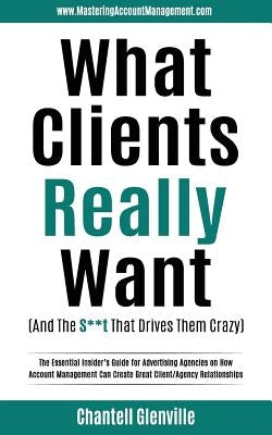 What Clients Really Want (And The S**t That Drives Them Crazy): The Essential Insider's Guide for Advertising Agencies on How Account Management Can C by Glenville, Chantell