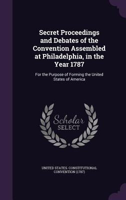 Secret Proceedings and Debates of the Convention Assembled at Philadelphia, in the Year 1787: For the Purpose of Forming the United States of America by United States Constitutional Convention