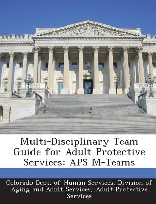 Multi-Disciplinary Team Guide for Adult Protective Services: APS M-Teams by Colorado Dept of Human Services, Divisi