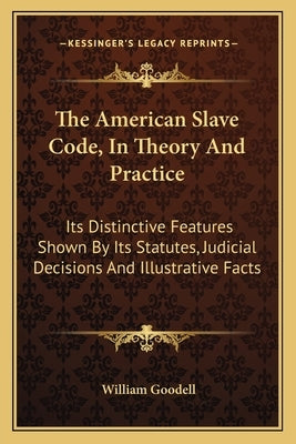 The American Slave Code, In Theory And Practice: Its Distinctive Features Shown By Its Statutes, Judicial Decisions And Illustrative Facts by Goodell, William